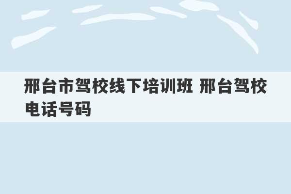 邢台市驾校线下培训班 邢台驾校电话号码