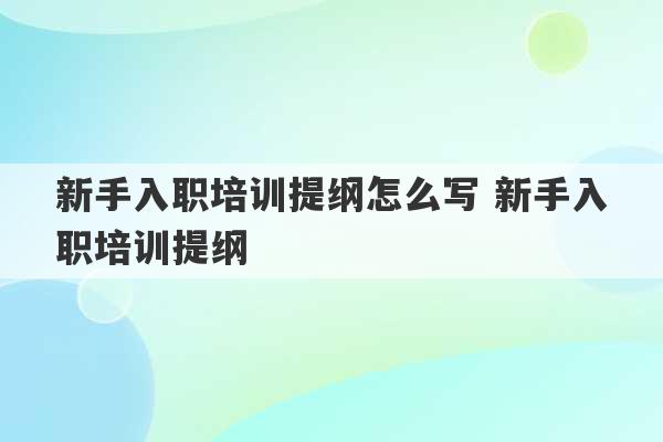 新手入职培训提纲怎么写 新手入职培训提纲