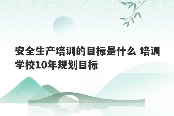 安全生产培训的目标是什么 培训学校10年规划目标