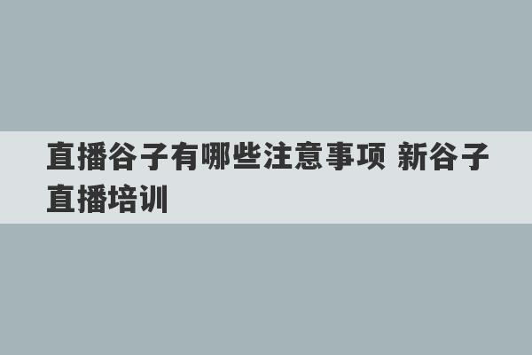 直播谷子有哪些注意事项 新谷子直播培训