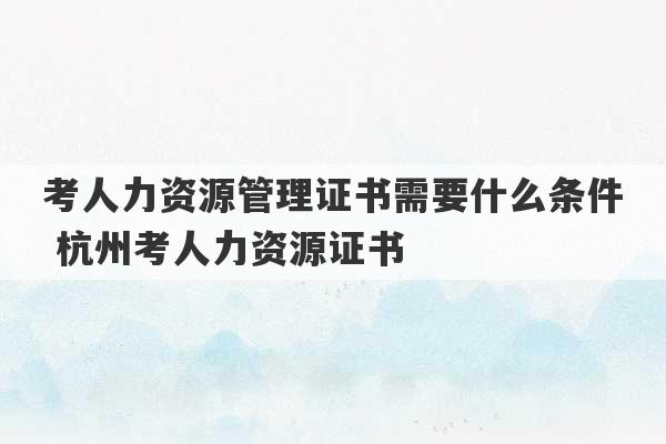 考人力资源管理证书需要什么条件 杭州考人力资源证书