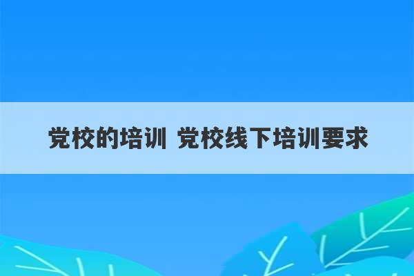 党校的培训 党校线下培训要求