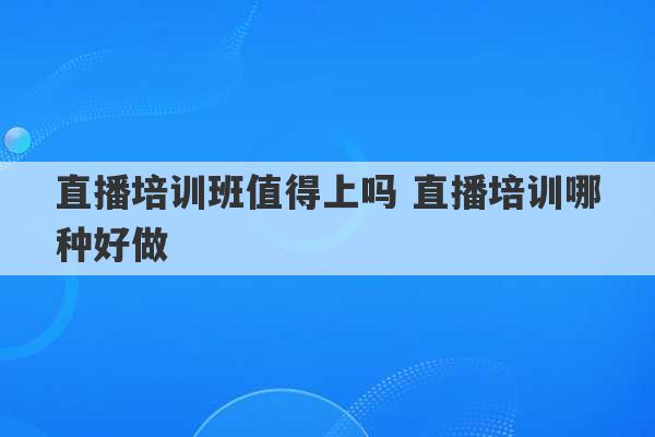 直播培训班值得上吗 直播培训哪种好做