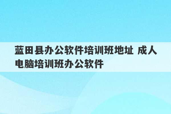 蓝田县办公软件培训班地址 成人电脑培训班办公软件