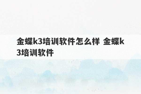 金蝶k3培训软件怎么样 金蝶k3培训软件