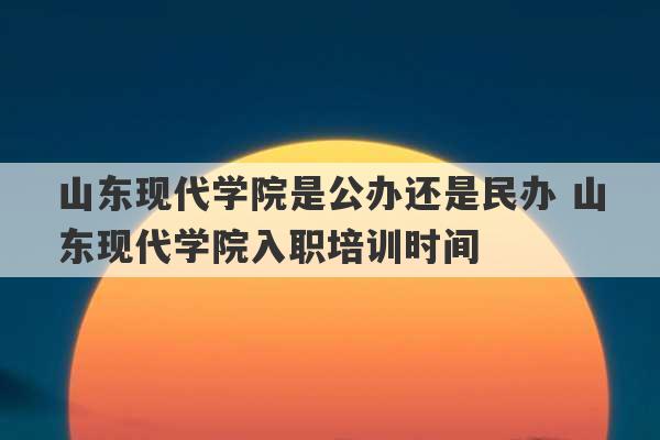 山东现代学院是公办还是民办 山东现代学院入职培训时间