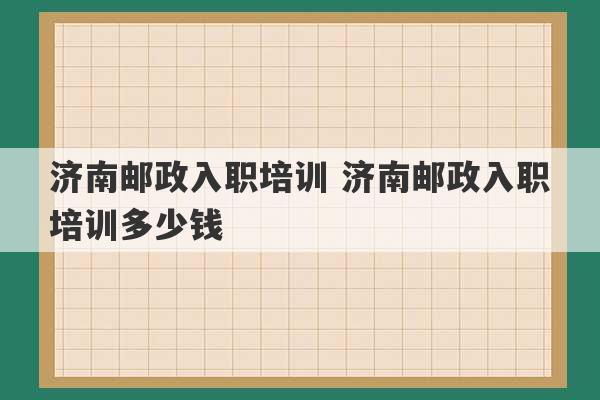 济南邮政入职培训 济南邮政入职培训多少钱