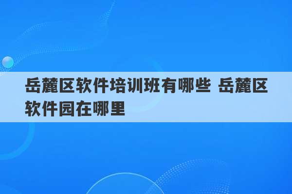 岳麓区软件培训班有哪些 岳麓区软件园在哪里