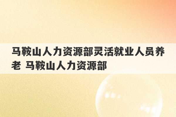 马鞍山人力资源部灵活就业人员养老 马鞍山人力资源部