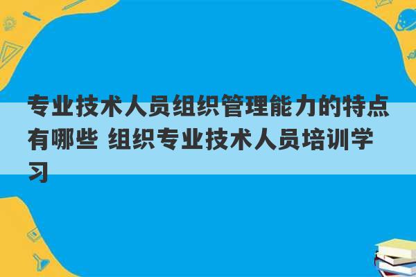 专业技术人员组织管理能力的特点有哪些 组织专业技术人员培训学习