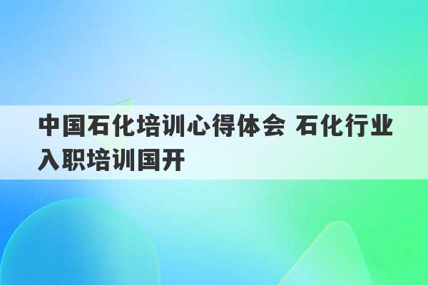 中国石化培训心得体会 石化行业入职培训国开