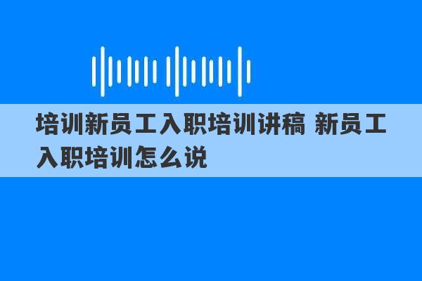 培训新员工入职培训讲稿 新员工入职培训怎么说