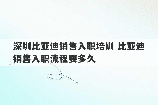 深圳比亚迪销售入职培训 比亚迪销售入职流程要多久