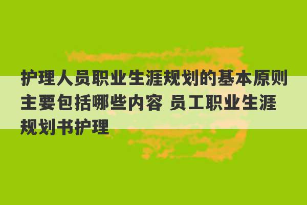 护理人员职业生涯规划的基本原则主要包括哪些内容 员工职业生涯规划书护理