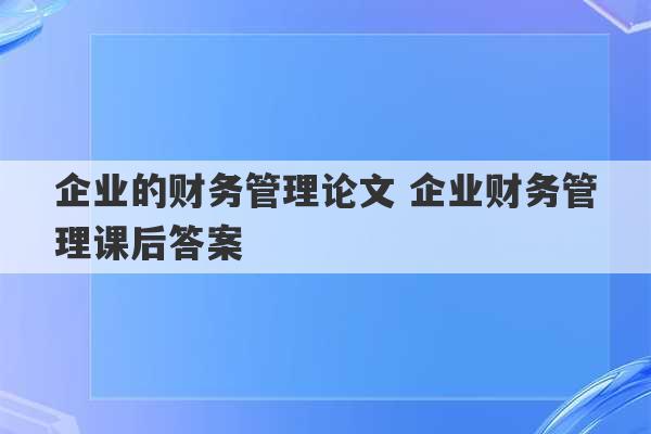 企业的财务管理论文 企业财务管理课后答案