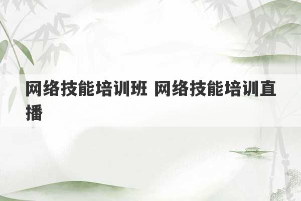 网络技能培训班 网络技能培训直播