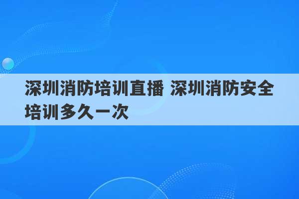 深圳消防培训直播 深圳消防安全培训多久一次