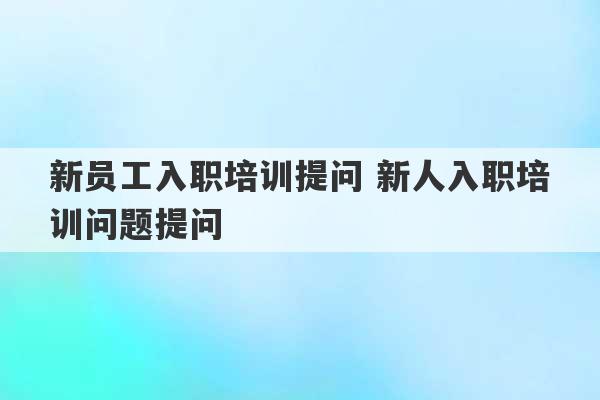 新员工入职培训提问 新人入职培训问题提问