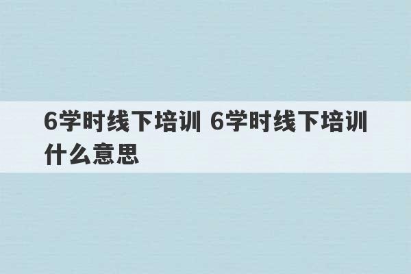 6学时线下培训 6学时线下培训什么意思