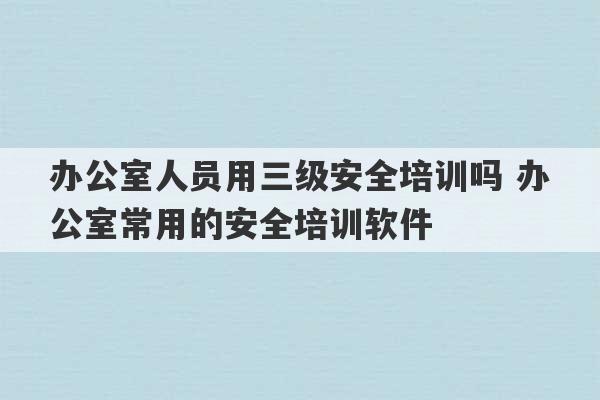 办公室人员用三级安全培训吗 办公室常用的安全培训软件