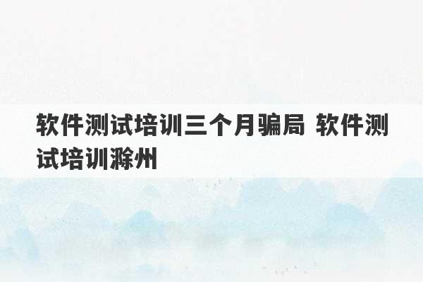 软件测试培训三个月骗局 软件测试培训滁州