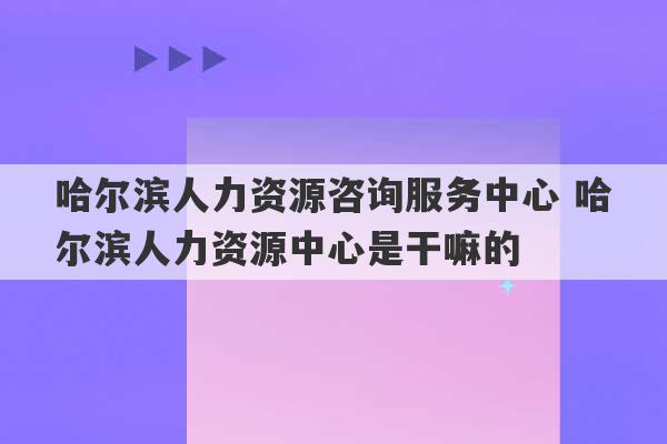 哈尔滨人力资源咨询服务中心 哈尔滨人力资源中心是干嘛的