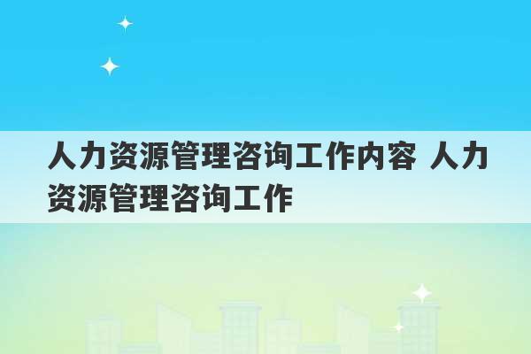 人力资源管理咨询工作内容 人力资源管理咨询工作