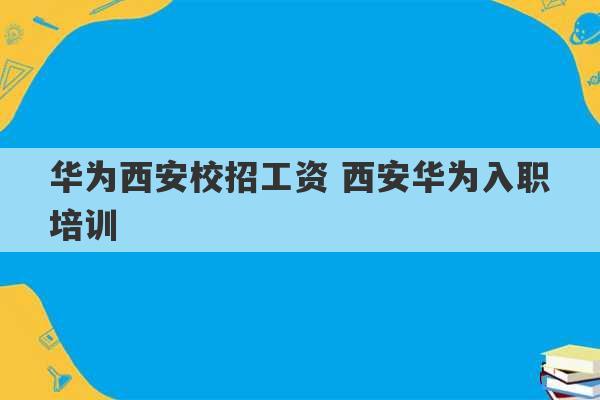 华为西安校招工资 西安华为入职培训