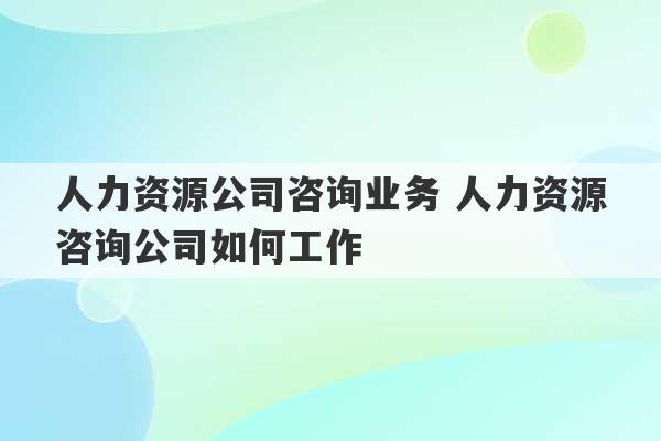 人力资源公司咨询业务 人力资源咨询公司如何工作