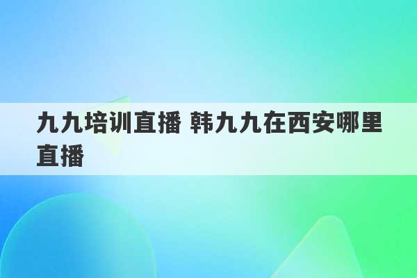 九九培训直播 韩九九在西安哪里直播