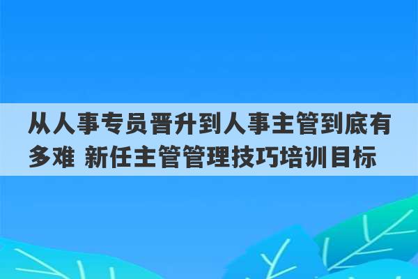 从人事专员晋升到人事主管到底有多难 新任主管管理技巧培训目标