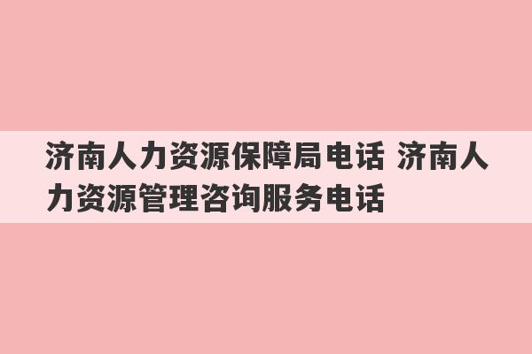 济南人力资源保障局电话 济南人力资源管理咨询服务电话