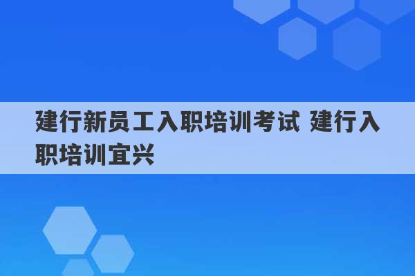 建行新员工入职培训考试 建行入职培训宜兴