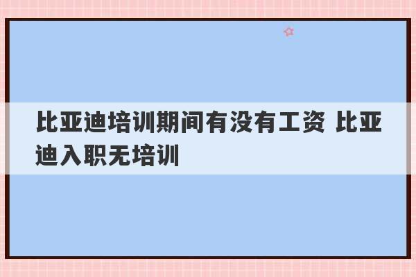 比亚迪培训期间有没有工资 比亚迪入职无培训