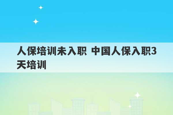 人保培训未入职 中国人保入职3天培训