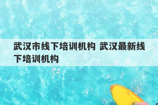 武汉市线下培训机构 武汉最新线下培训机构