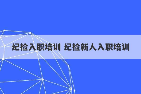 纪检入职培训 纪检新人入职培训