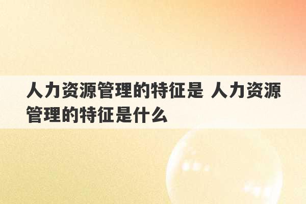 人力资源管理的特征是 人力资源管理的特征是什么