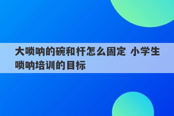 大唢呐的碗和杆怎么固定 小学生唢呐培训的目标