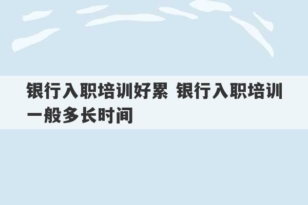 银行入职培训好累 银行入职培训一般多长时间