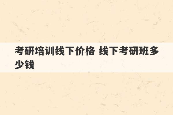 考研培训线下价格 线下考研班多少钱