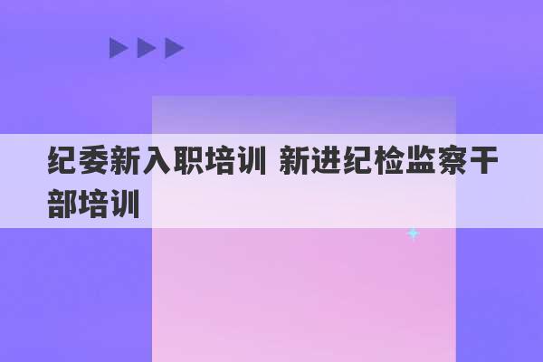 纪委新入职培训 新进纪检监察干部培训