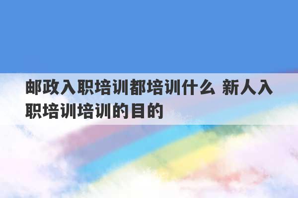 邮政入职培训都培训什么 新人入职培训培训的目的