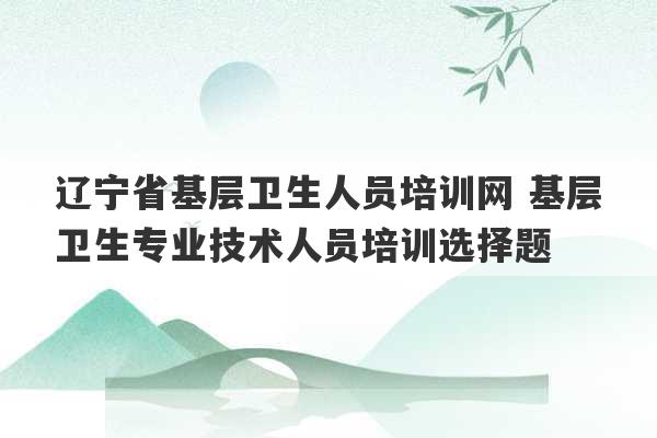 辽宁省基层卫生人员培训网 基层卫生专业技术人员培训选择题