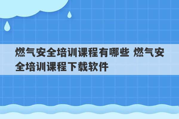 燃气安全培训课程有哪些 燃气安全培训课程下载软件