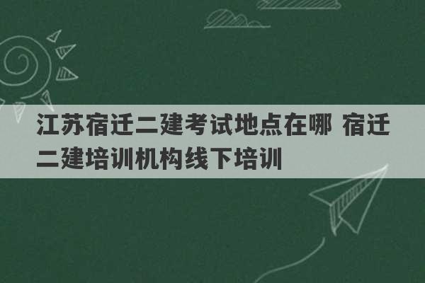 江苏宿迁二建考试地点在哪 宿迁二建培训机构线下培训