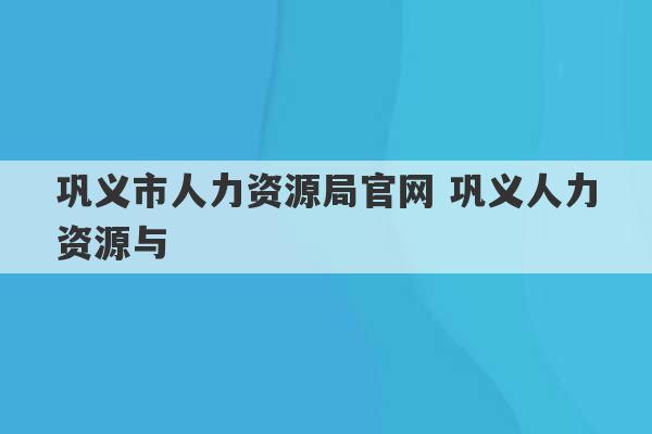 巩义市人力资源局官网 巩义人力资源与