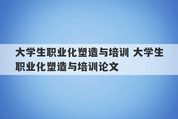 大学生职业化塑造与培训 大学生职业化塑造与培训论文