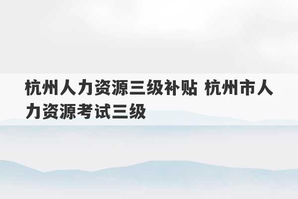 杭州人力资源三级补贴 杭州市人力资源考试三级