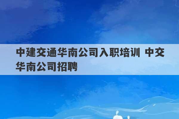 中建交通华南公司入职培训 中交华南公司招聘